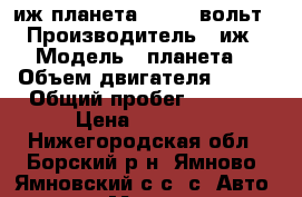иж планета 4,56,12вольт › Производитель ­ иж › Модель ­ планета  › Объем двигателя ­ 350 › Общий пробег ­ 1 000 › Цена ­ 25 000 - Нижегородская обл., Борский р-н, Ямново (Ямновский с/с) с. Авто » Мото   